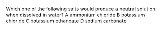 Which one of the following salts would produce a neutral solution when dissolved in water? A ammonium chloride B potassium chloride C potassium ethanoate D sodium carbonate