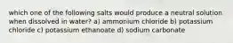 which one of the following salts would produce a neutral solution when dissolved in water? a) ammonium chloride b) potassium chloride c) potassium ethanoate d) sodium carbonate