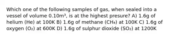 Which one of the following samples of gas, when sealed into a vessel of volume 0.10m³, is at the highest presure? A) 1.6g of helium (He) at 100K B) 1.6g of methane (CH₄) at 100K C) 1.6g of oxygen (O₂) at 600K D) 1.6g of sulphur dioxide (SO₂) at 1200K