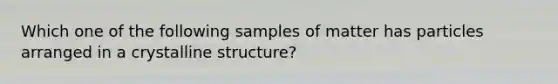 Which one of the following samples of matter has particles arranged in a crystalline structure?