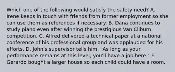 Which one of the following would satisfy the safety​ need? A. Irene keeps in touch with friends from former employment so she can use them as references if necessary. B. Dana continues to study piano even after winning the prestigious Van Cliburn competition. C. Alfred delivered a technical paper at a national conference of his professional group and was applauded for his efforts. D. John's supervisor tells​ him, "As long as your performance remains at this​ level, you'll have a job​ here." E. Gerardo bought a larger house so each child could have a room.