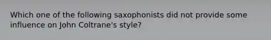 Which one of the following saxophonists did not provide some influence on John Coltrane's style?