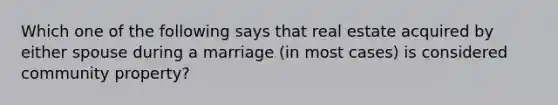 Which one of the following says that real estate acquired by either spouse during a marriage (in most cases) is considered community property?