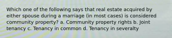 Which one of the following says that real estate acquired by either spouse during a marriage (in most cases) is considered community property? a. Community property rights b. Joint tenancy c. Tenancy in common d. Tenancy in severalty