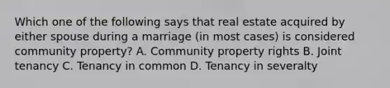 Which one of the following says that real estate acquired by either spouse during a marriage (in most cases) is considered community property? A. Community property rights B. Joint tenancy C. Tenancy in common D. Tenancy in severalty