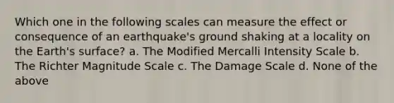 Which one in the following scales can measure the effect or consequence of an earthquake's ground shaking at a locality on the Earth's surface? a. The Modified Mercalli Intensity Scale b. The Richter Magnitude Scale c. The Damage Scale d. None of the above