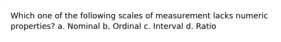 Which one of the following scales of measurement lacks numeric properties? a. Nominal b. Ordinal c. Interval d. Ratio