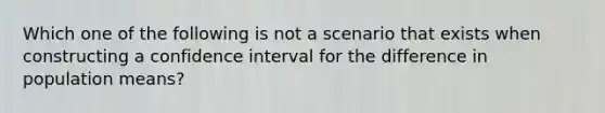 Which one of the following is not a scenario that exists when constructing a confidence interval for the difference in population means?