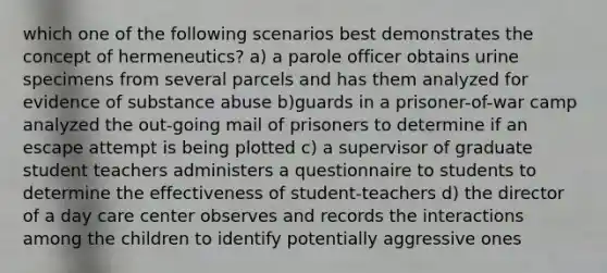 which one of the following scenarios best demonstrates the concept of hermeneutics? a) a parole officer obtains urine specimens from several parcels and has them analyzed for evidence of substance abuse b)guards in a prisoner-of-war camp analyzed the out-going mail of prisoners to determine if an escape attempt is being plotted c) a supervisor of graduate student teachers administers a questionnaire to students to determine the effectiveness of student-teachers d) the director of a day care center observes and records the interactions among the children to identify potentially aggressive ones