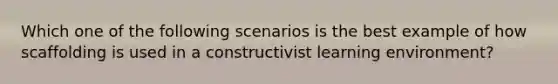 Which one of the following scenarios is the best example of how scaffolding is used in a constructivist learning​ environment?