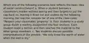 Which one of the following scenarios best reflects the basic idea of social constructivism? a. When a student borrows a classmate's marker without asking and then forgets to put the cap back on, leaving it dried out and useless by the following morning, her teacher reminds her of one of the class rules: "Respect your classmates' property." b. Four students in a study group divide a reading assignment into four sections. Each student reads a section and then teaches the material to the other group members. c. Two students discuss possible interpretations of the proverb, "We only know the worth of water when the well is dry."