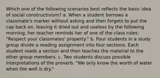 Which one of the following scenarios best reflects the basic idea of social constructivism? a. When a student borrows a classmate's marker without asking and then forgets to put the cap back on, leaving it dried out and useless by the following morning, her teacher reminds her of one of the class rules: "Respect your classmates' property." b. Four students in a study group divide a reading assignment into four sections. Each student reads a section and then teaches the material to the other group members. c. Two students discuss possible interpretations of the proverb, "We only know the worth of water when the well is dry."