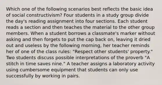 Which one of the following scenarios best reflects the basic idea of social constructivism? Four students in a study group divide the day's reading assignment into four sections. Each student reads a section and then teaches the material to the other group members. When a student borrows a classmate's marker without asking and then forgets to put the cap back on, leaving it dried out and useless by the following morning, her teacher reminds her of one of the class rules: "Respect other students' property." Two students discuss possible interpretations of the proverb "A stitch in time saves nine." A teacher assigns a laboratory activity using cumbersome equipment that students can only use successfully by working in pairs.