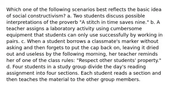 Which one of the following scenarios best reflects the basic idea of social constructivism? a. Two students discuss possible interpretations of the proverb "A stitch in time saves nine." b. A teacher assigns a laboratory activity using cumbersome equipment that students can only use successfully by working in pairs. c. When a student borrows a classmate's marker without asking and then forgets to put the cap back on, leaving it dried out and useless by the following morning, her teacher reminds her of one of the class rules: "Respect other students' property." d. Four students in a study group divide the day's reading assignment into four sections. Each student reads a section and then teaches the material to the other group members.