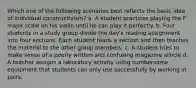 Which one of the following scenarios best reflects the basic idea of individual constructivism? a. A student practices playing the F major scale on his violin until he can play it perfectly. b. Four students in a study group divide the day's reading assignment into four sections. Each student reads a section and then teaches the material to the other group members. c. A student tries to make sense of a poorly written and confusing magazine article d. A teacher assigns a laboratory activity using cumbersome equipment that students can only use successfully by working in pairs.