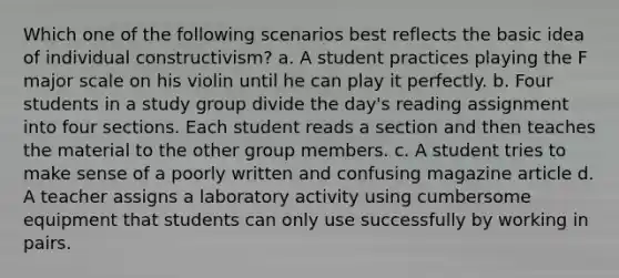 Which one of the following scenarios best reflects the basic idea of individual constructivism? a. A student practices playing the F major scale on his violin until he can play it perfectly. b. Four students in a study group divide the day's reading assignment into four sections. Each student reads a section and then teaches the material to the other group members. c. A student tries to make sense of a poorly written and confusing magazine article d. A teacher assigns a laboratory activity using cumbersome equipment that students can only use successfully by working in pairs.