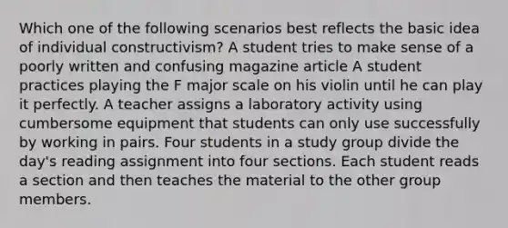 Which one of the following scenarios best reflects the basic idea of individual constructivism? A student tries to make sense of a poorly written and confusing magazine article A student practices playing the F major scale on his violin until he can play it perfectly. A teacher assigns a laboratory activity using cumbersome equipment that students can only use successfully by working in pairs. Four students in a study group divide the day's reading assignment into four sections. Each student reads a section and then teaches the material to the other group members.