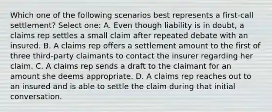 Which one of the following scenarios best represents a first-call settlement? Select one: A. Even though liability is in doubt, a claims rep settles a small claim after repeated debate with an insured. B. A claims rep offers a settlement amount to the first of three third-party claimants to contact the insurer regarding her claim. C. A claims rep sends a draft to the claimant for an amount she deems appropriate. D. A claims rep reaches out to an insured and is able to settle the claim during that initial conversation.