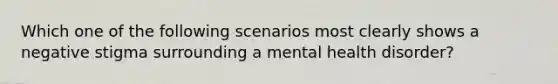 Which one of the following scenarios most clearly shows a negative stigma surrounding a mental health disorder?