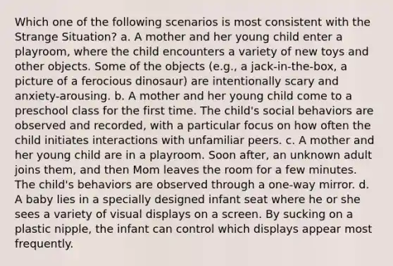 Which one of the following scenarios is most consistent with the Strange Situation? a. A mother and her young child enter a playroom, where the child encounters a variety of new toys and other objects. Some of the objects (e.g., a jack-in-the-box, a picture of a ferocious dinosaur) are intentionally scary and anxiety-arousing. b. A mother and her young child come to a preschool class for the first time. The child's social behaviors are observed and recorded, with a particular focus on how often the child initiates interactions with unfamiliar peers. c. A mother and her young child are in a playroom. Soon after, an unknown adult joins them, and then Mom leaves the room for a few minutes. The child's behaviors are observed through a one-way mirror. d. A baby lies in a specially designed infant seat where he or she sees a variety of visual displays on a screen. By sucking on a plastic nipple, the infant can control which displays appear most frequently.