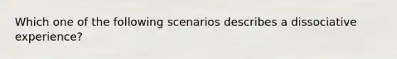 Which one of the following scenarios describes a dissociative experience?