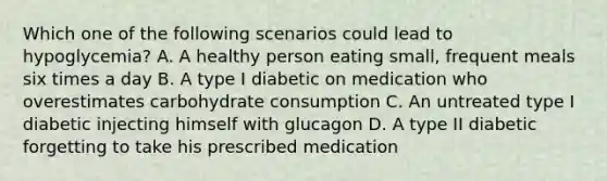 Which one of the following scenarios could lead to hypoglycemia? A. A healthy person eating small, frequent meals six times a day B. A type I diabetic on medication who overestimates carbohydrate consumption C. An untreated type I diabetic injecting himself with glucagon D. A type II diabetic forgetting to take his prescribed medication