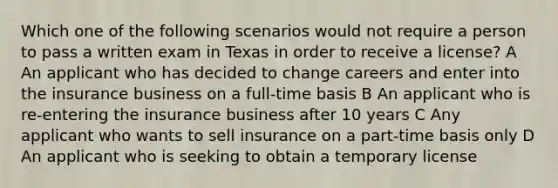 Which one of the following scenarios would not require a person to pass a written exam in Texas in order to receive a license? A An applicant who has decided to change careers and enter into the insurance business on a full-time basis B An applicant who is re-entering the insurance business after 10 years C Any applicant who wants to sell insurance on a part-time basis only D An applicant who is seeking to obtain a temporary license