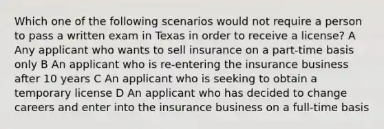 Which one of the following scenarios would not require a person to pass a written exam in Texas in order to receive a license? A Any applicant who wants to sell insurance on a part-time basis only B An applicant who is re-entering the insurance business after 10 years C An applicant who is seeking to obtain a temporary license D An applicant who has decided to change careers and enter into the insurance business on a full-time basis