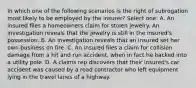 In which one of the following scenarios is the right of subrogation most likely to be employed by the insurer? Select one: A. An insured files a homeowners claim for stolen jewelry. An investigation reveals that the jewelry is still in the insured's possession. B. An investigation reveals that an insured set her own business on fire. C. An insured files a claim for collision damage from a hit and run accident, when in fact he backed into a utility pole. D. A claims rep discovers that their insured's car accident was caused by a road contractor who left equipment lying in the travel lanes of a highway.