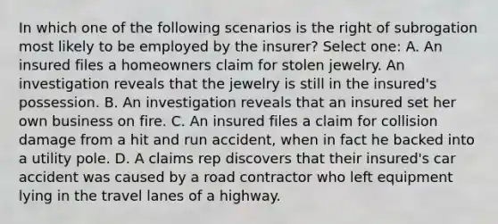 In which one of the following scenarios is the right of subrogation most likely to be employed by the insurer? Select one: A. An insured files a homeowners claim for stolen jewelry. An investigation reveals that the jewelry is still in the insured's possession. B. An investigation reveals that an insured set her own business on fire. C. An insured files a claim for collision damage from a hit and run accident, when in fact he backed into a utility pole. D. A claims rep discovers that their insured's car accident was caused by a road contractor who left equipment lying in the travel lanes of a highway.