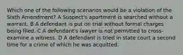 Which one of the following scenarios would be a violation of the Sixth Amendment? A Suspect's apartment is searched without a warrant. B A defendant is put on trial without formal charges being filed. C A defendant's lawyer is not permitted to cross-examine a witness. D A defendant is tried in state court a second time for a crime of which he was acquitted.