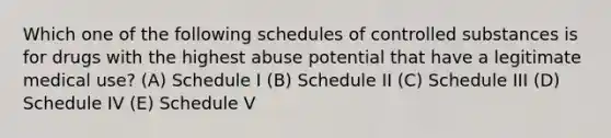 Which one of the following schedules of controlled substances is for drugs with the highest abuse potential that have a legitimate medical use? (A) Schedule I (B) Schedule II (C) Schedule III (D) Schedule IV (E) Schedule V