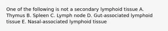 One of the following is not a secondary lymphoid tissue A. Thymus B. Spleen C. Lymph node D. Gut-associated lymphoid tissue E. Nasal-associated lymphoid tissue