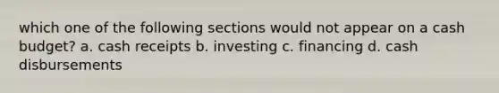 which one of the following sections would not appear on a cash budget? a. cash receipts b. investing c. financing d. cash disbursements