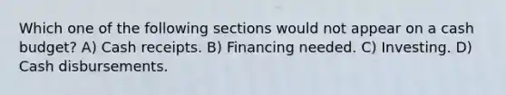 Which one of the following sections would not appear on a cash budget? A) Cash receipts. B) Financing needed. C) Investing. D) Cash disbursements.