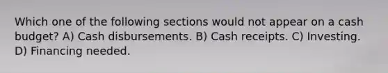 Which one of the following sections would not appear on a <a href='https://www.questionai.com/knowledge/k5eyRVQLz3-cash-budget' class='anchor-knowledge'>cash budget</a>? A) Cash disbursements. B) Cash receipts. C) Investing. D) Financing needed.