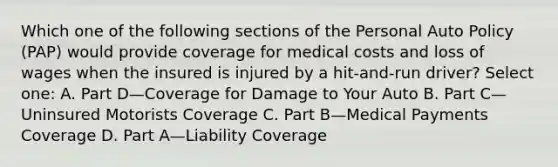 Which one of the following sections of the Personal Auto Policy (PAP) would provide coverage for medical costs and loss of wages when the insured is injured by a hit-and-run driver? Select one: A. Part D—Coverage for Damage to Your Auto B. Part C—Uninsured Motorists Coverage C. Part B—Medical Payments Coverage D. Part A—Liability Coverage