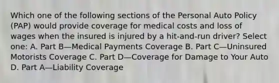 Which one of the following sections of the Personal Auto Policy (PAP) would provide coverage for medical costs and loss of wages when the insured is injured by a hit-and-run driver? Select one: A. Part B—Medical Payments Coverage B. Part C—Uninsured Motorists Coverage C. Part D—Coverage for Damage to Your Auto D. Part A—Liability Coverage