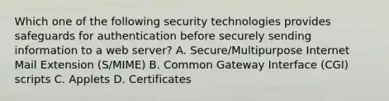 Which one of the following security technologies provides safeguards for authentication before securely sending information to a web server? A. Secure/Multipurpose Internet Mail Extension (S/MIME) B. Common Gateway Interface (CGI) scripts C. Applets D. Certificates