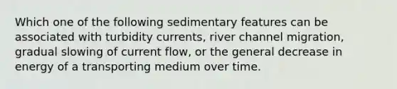 Which one of the following sedimentary features can be associated with turbidity currents, river channel migration, gradual slowing of current flow, or the general decrease in energy of a transporting medium over time.