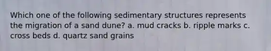 Which one of the following sedimentary structures represents the migration of a sand dune? a. mud cracks b. ripple marks c. cross beds d. quartz sand grains