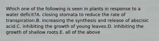 Which one of the following is seen in plants in response to a water deficit?A. closing stomata to reduce the rate of transpiration.B. increasing the synthesis and release of abscisic acid.C. inhibiting the growth of young leaves.D. inhibiting the growth of shallow roots.E. all of the above