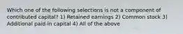 Which one of the following selections is not a component of contributed capital? 1) Retained earnings 2) Common stock 3) Additional paid-in capital 4) All of the above