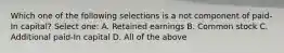 Which one of the following selections is a not component of paid-In capital? Select one: A. Retained earnings B. Common stock C. Additional paid-In capital D. All of the above