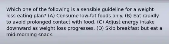 Which one of the following is a sensible guideline for a weight-loss eating plan? (A) Consume low-fat foods only. (B) Eat rapidly to avoid prolonged contact with food. (C) Adjust energy intake downward as weight loss progresses. (D) Skip breakfast but eat a mid-morning snack.