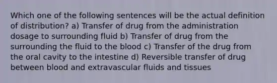 Which one of the following sentences will be the actual definition of distribution? a) Transfer of drug from the administration dosage to surrounding fluid b) Transfer of drug from the surrounding the fluid to the blood c) Transfer of the drug from the oral cavity to the intestine d) Reversible transfer of drug between blood and extravascular fluids and tissues