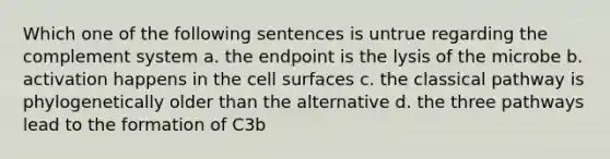 Which one of the following sentences is untrue regarding the complement system a. the endpoint is the lysis of the microbe b. activation happens in the cell surfaces c. the classical pathway is phylogenetically older than the alternative d. the three pathways lead to the formation of C3b