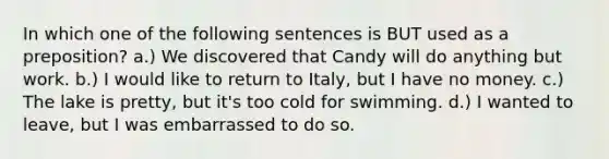 In which one of the following sentences is BUT used as a preposition? a.) We discovered that Candy will do anything but work. b.) I would like to return to Italy, but I have no money. c.) The lake is pretty, but it's too cold for swimming. d.) I wanted to leave, but I was embarrassed to do so.