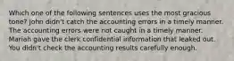 Which one of the following sentences uses the most gracious tone? John didn't catch the accounting errors in a timely manner. The accounting errors were not caught in a timely manner. Mariah gave the clerk confidential information that leaked out. You didn't check the accounting results carefully enough.