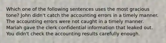 Which one of the following sentences uses the most gracious tone? John didn't catch the accounting errors in a timely manner. The accounting errors were not caught in a timely manner. Mariah gave the clerk confidential information that leaked out. You didn't check the accounting results carefully enough.